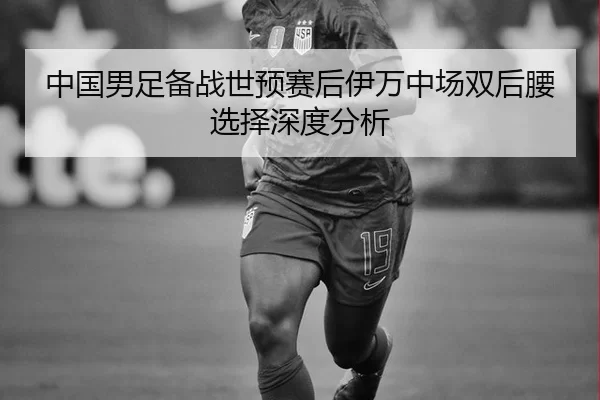 中国男足备战世预赛后伊万中场双后腰选择深度分析